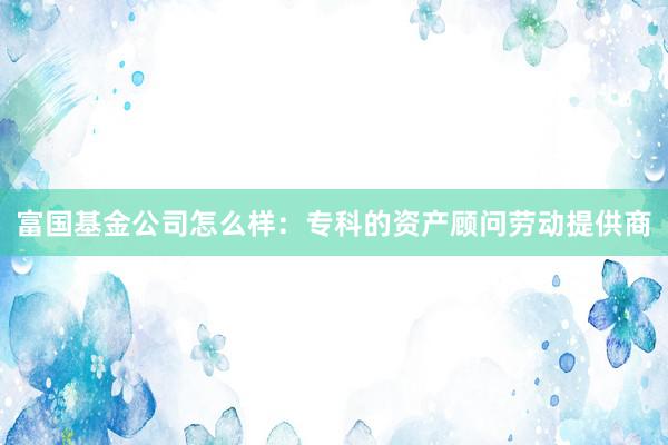 富国基金公司怎么样：专科的资产顾问劳动提供商