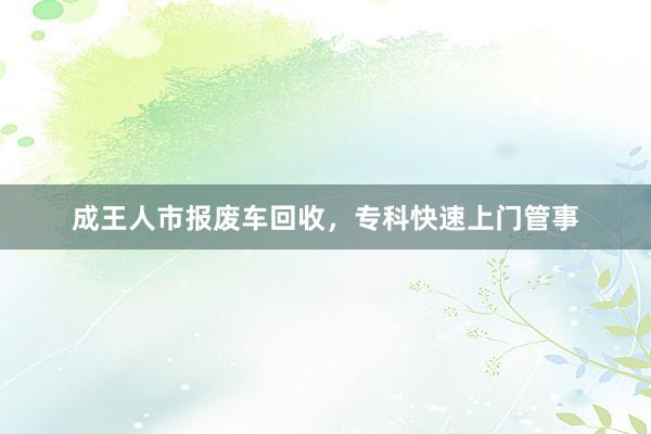 成王人市报废车回收，专科快速上门管事