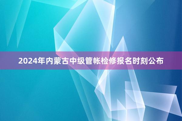 2024年内蒙古中级管帐检修报名时刻公布