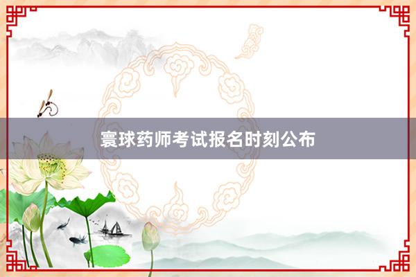 寰球药师考试报名时刻公布
