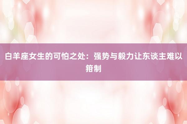 白羊座女生的可怕之处：强势与毅力让东谈主难以箝制