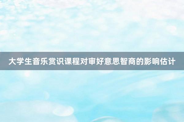 大学生音乐赏识课程对审好意思智商的影响估计