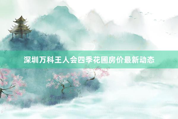 深圳万科王人会四季花圃房价最新动态